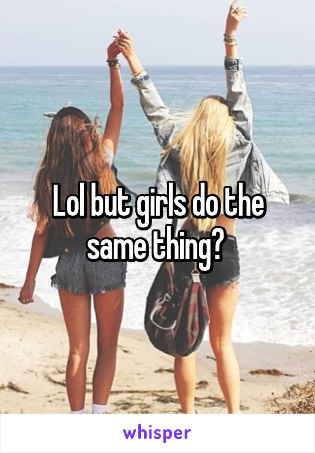 Lol but girls do the same thing? 