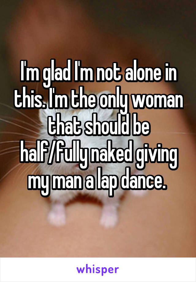 I'm glad I'm not alone in this. I'm the only woman that should be half/fully naked giving my man a lap dance. 
