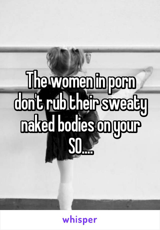 The women in porn don't rub their sweaty naked bodies on your SO....