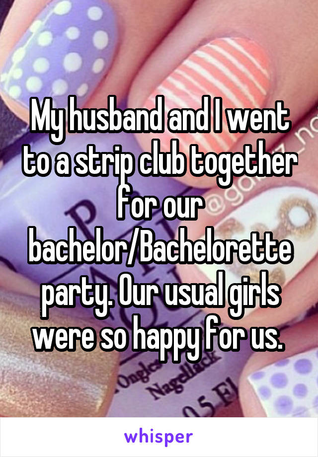 My husband and I went to a strip club together for our bachelor/Bachelorette party. Our usual girls were so happy for us. 