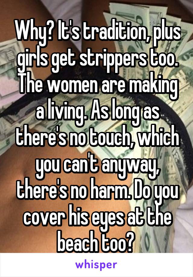 Why? It's tradition, plus girls get strippers too. The women are making a living. As long as there's no touch, which you can't anyway, there's no harm. Do you cover his eyes at the beach too? 