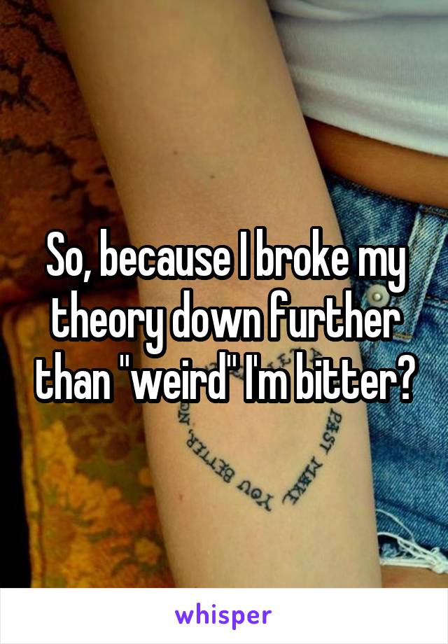 So, because I broke my theory down further than "weird" I'm bitter?