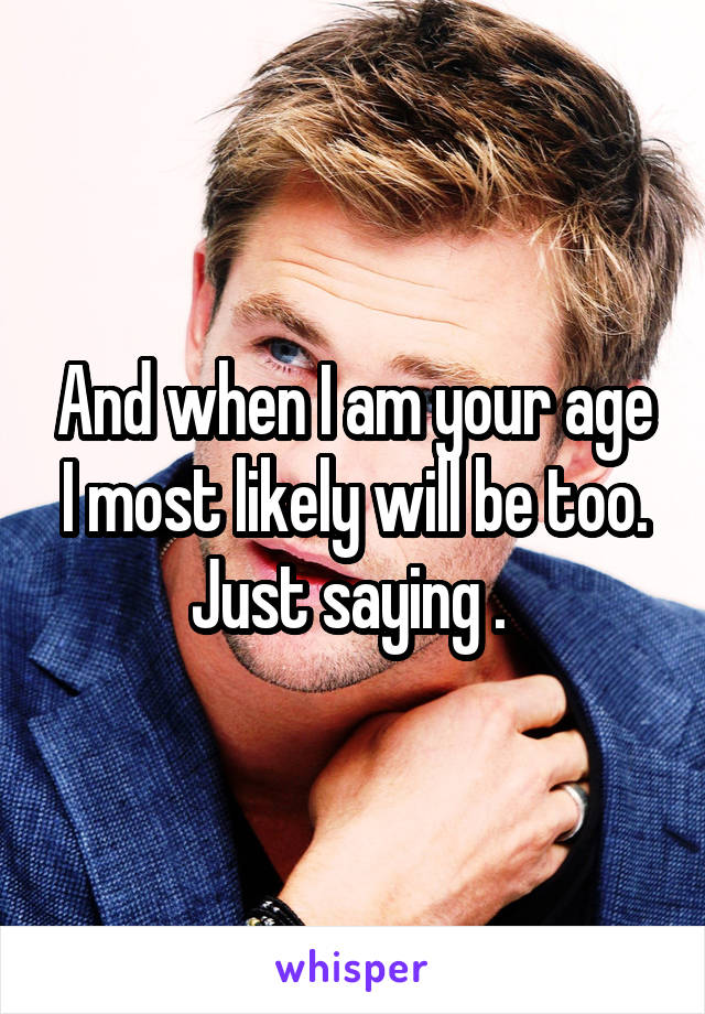 And when I am your age I most likely will be too. Just saying . 