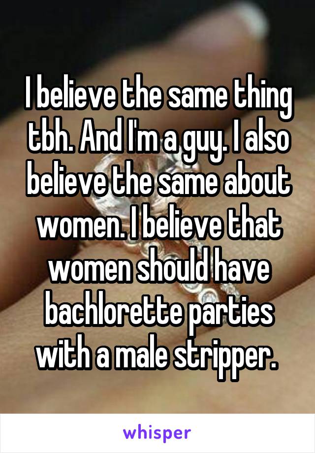 I believe the same thing tbh. And I'm a guy. I also believe the same about women. I believe that women should have bachlorette parties with a male stripper. 