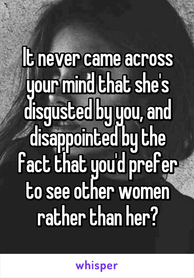 It never came across your mind that she's disgusted by you, and disappointed by the fact that you'd prefer to see other women rather than her?