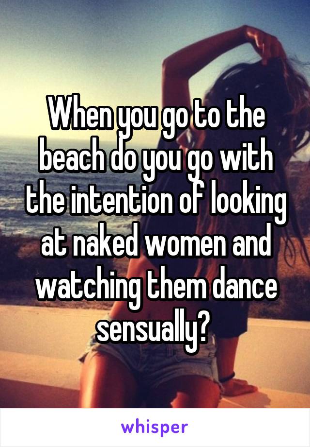 When you go to the beach do you go with the intention of looking at naked women and watching them dance sensually? 