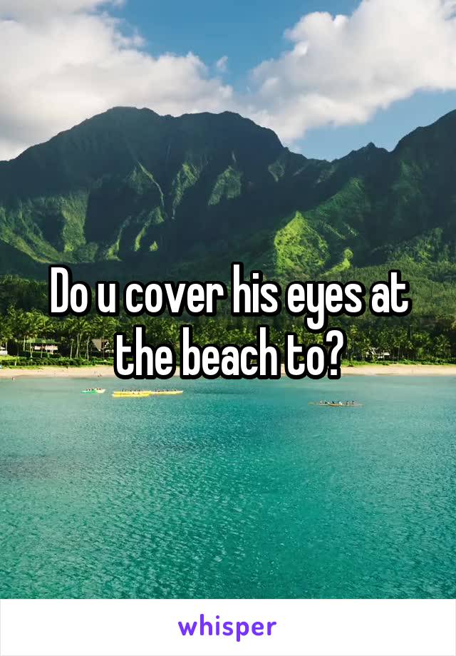 Do u cover his eyes at the beach to?