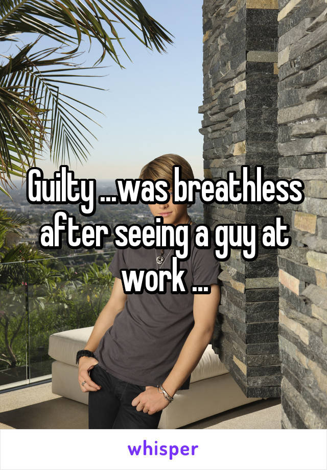 Guilty ...was breathless after seeing a guy at work ...