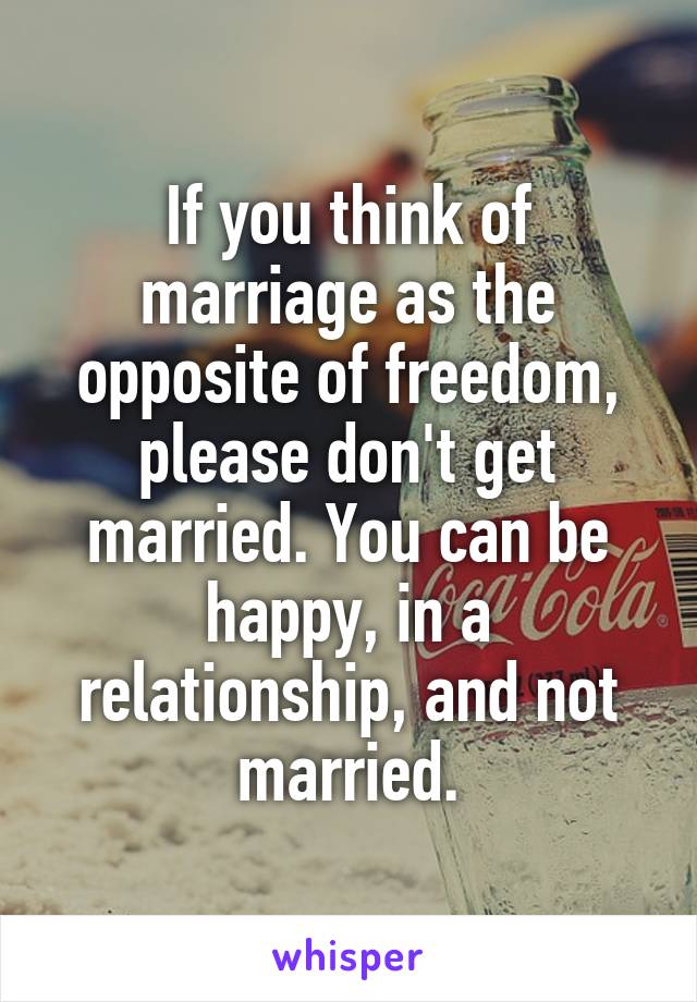 If you think of marriage as the opposite of freedom, please don't get married. You can be happy, in a relationship, and not married.