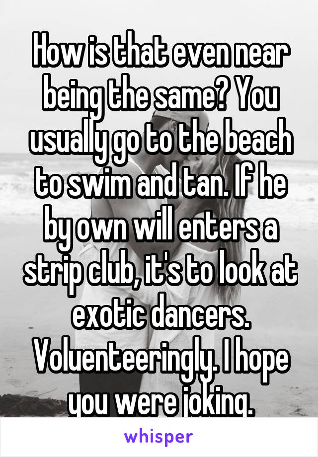 How is that even near being the same? You usually go to the beach to swim and tan. If he by own will enters a strip club, it's to look at exotic dancers. Voluenteeringly. I hope you were joking.