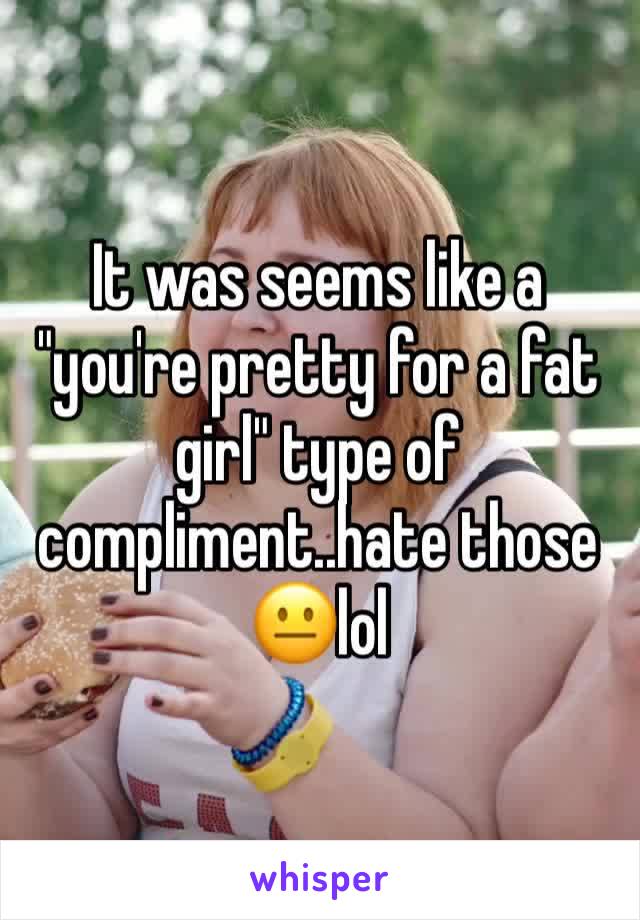 It was seems like a "you're pretty for a fat girl" type of compliment..hate those 😐lol