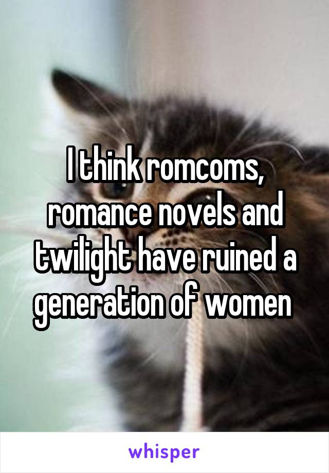 I think romcoms, romance novels and twilight have ruined a generation of women 