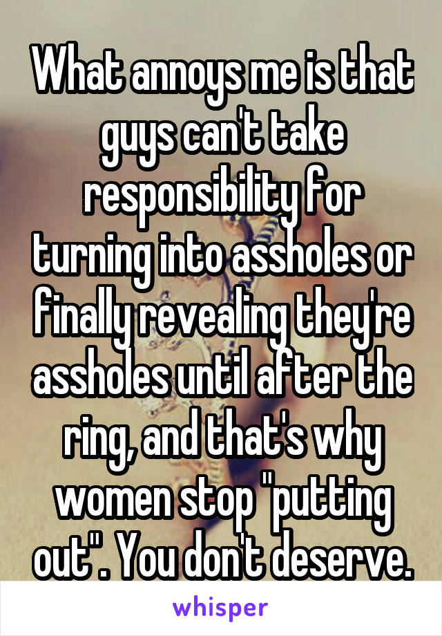 What annoys me is that guys can't take responsibility for turning into assholes or finally revealing they're assholes until after the ring, and that's why women stop "putting out". You don't deserve.