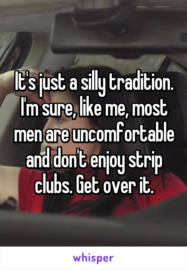 It's just a silly tradition. I'm sure, like me, most men are uncomfortable and don't enjoy strip clubs. Get over it.