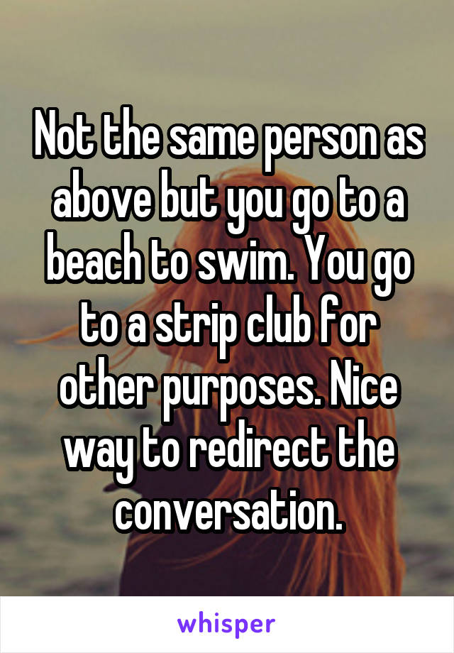 Not the same person as above but you go to a beach to swim. You go to a strip club for other purposes. Nice way to redirect the conversation.