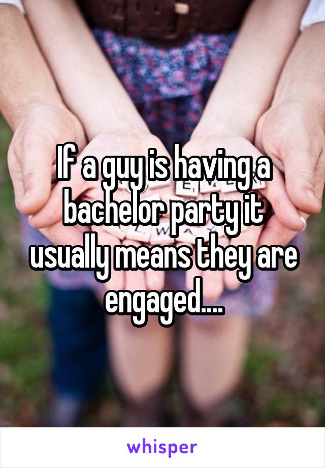 If a guy is having a bachelor party it usually means they are engaged....