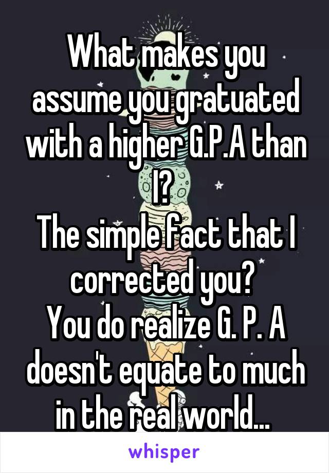 What makes you assume you gratuated with a higher G.P.A than I? 
The simple fact that I corrected you? 
You do realize G. P. A doesn't equate to much in the real world... 