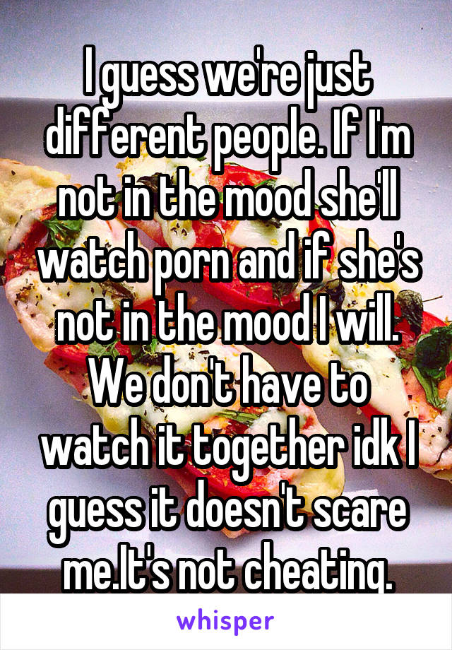 I guess we're just different people. If I'm not in the mood she'll watch porn and if she's not in the mood I will. We don't have to watch it together idk I guess it doesn't scare me.It's not cheating.