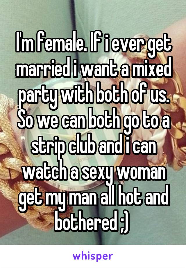 I'm female. If i ever get married i want a mixed party with both of us. So we can both go to a strip club and i can watch a sexy woman get my man all hot and bothered ;) 