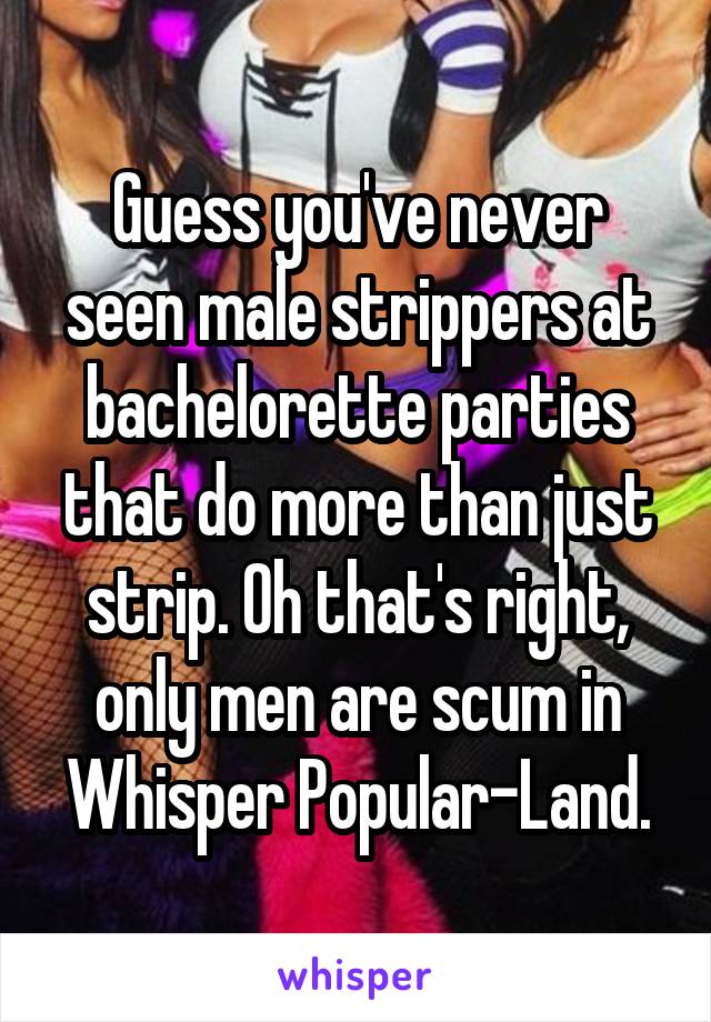 Guess you've never seen male strippers at bachelorette parties that do more than just strip. Oh that's right, only men are scum in Whisper Popular-Land.