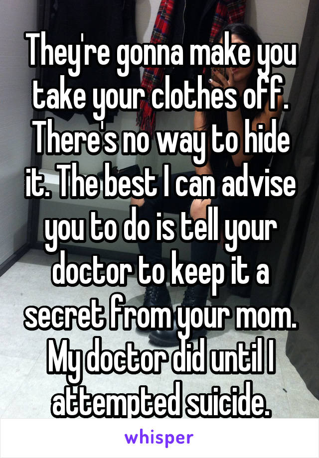 They're gonna make you take your clothes off. There's no way to hide it. The best I can advise you to do is tell your doctor to keep it a secret from your mom. My doctor did until I attempted suicide.