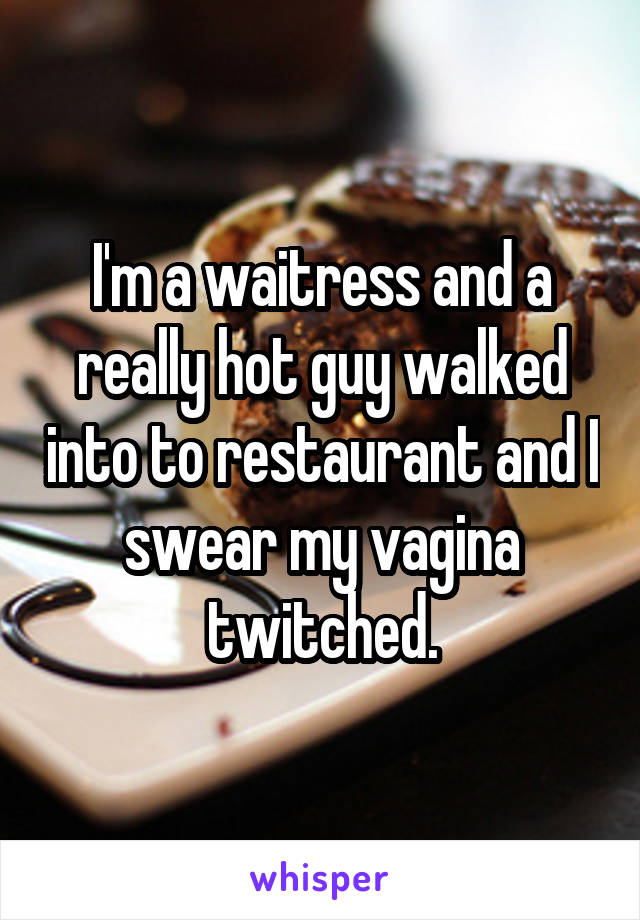 I'm a waitress and a really hot guy walked into to restaurant and I swear my vagina twitched.