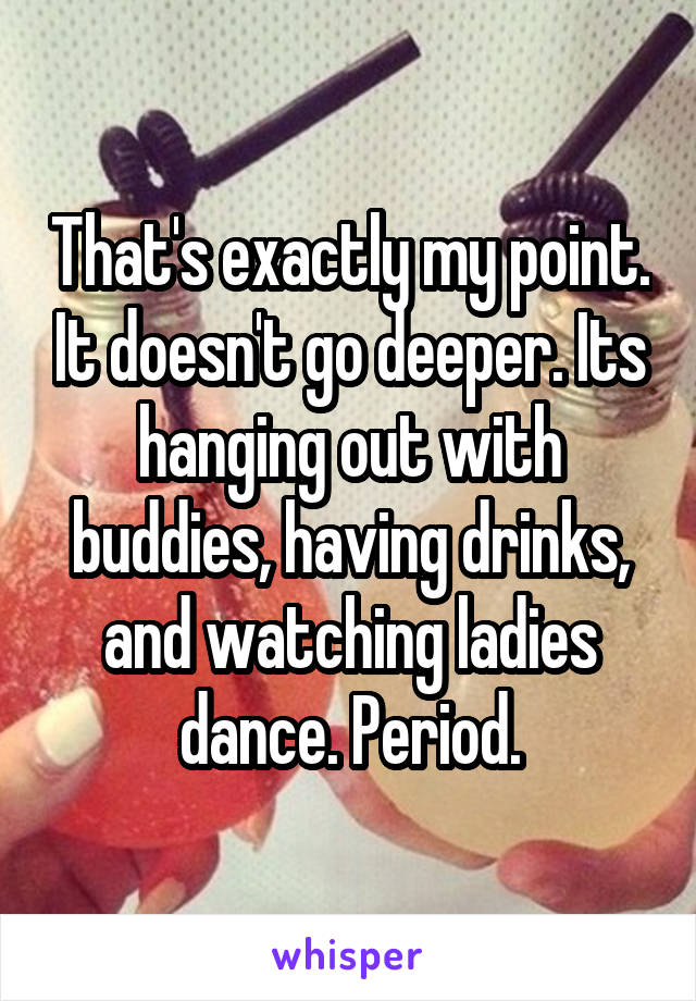 That's exactly my point. It doesn't go deeper. Its hanging out with buddies, having drinks, and watching ladies dance. Period.