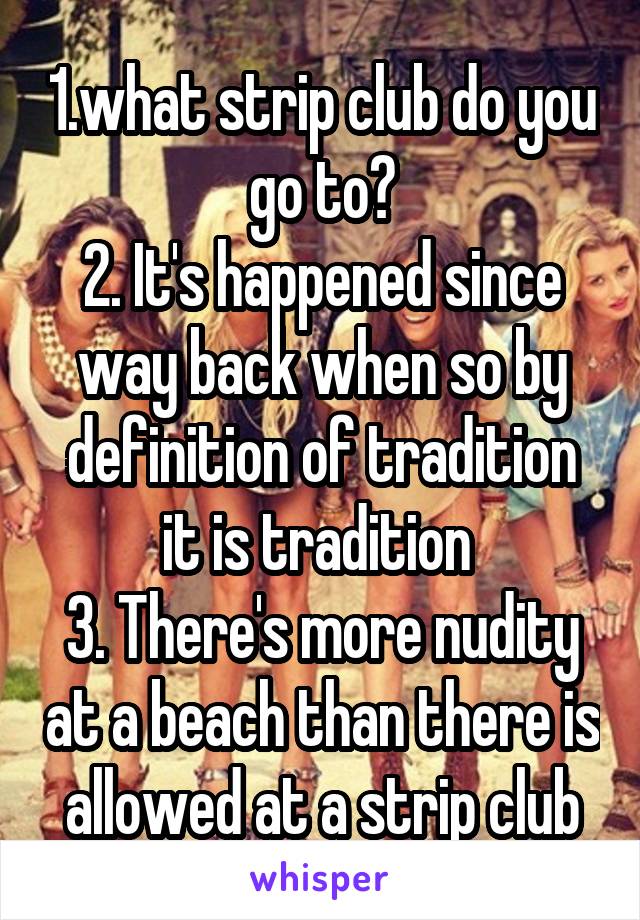 1.what strip club do you go to?
2. It's happened since way back when so by definition of tradition it is tradition 
3. There's more nudity at a beach than there is allowed at a strip club