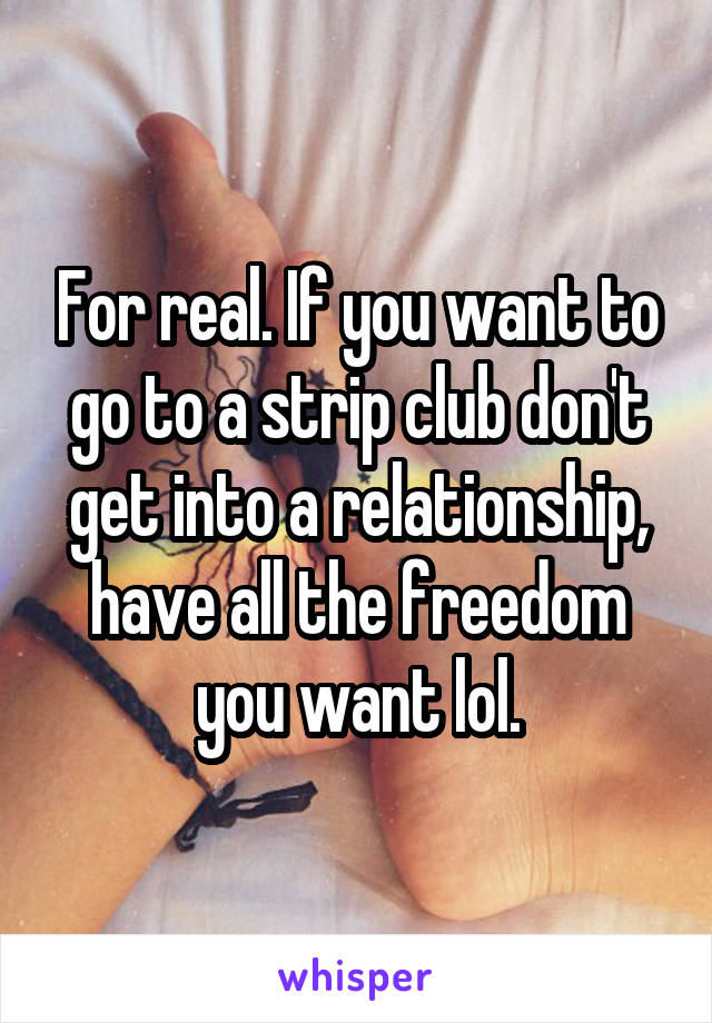 For real. If you want to go to a strip club don't get into a relationship, have all the freedom you want lol.