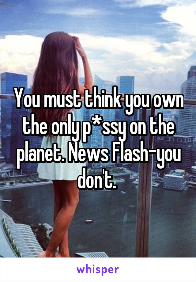 You must think you own the only p*ssy on the planet. News Flash-you don't. 