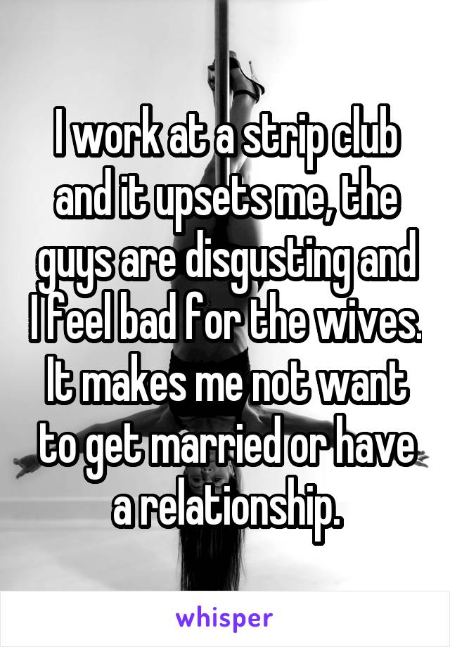 I work at a strip club and it upsets me, the guys are disgusting and I feel bad for the wives. It makes me not want to get married or have a relationship.