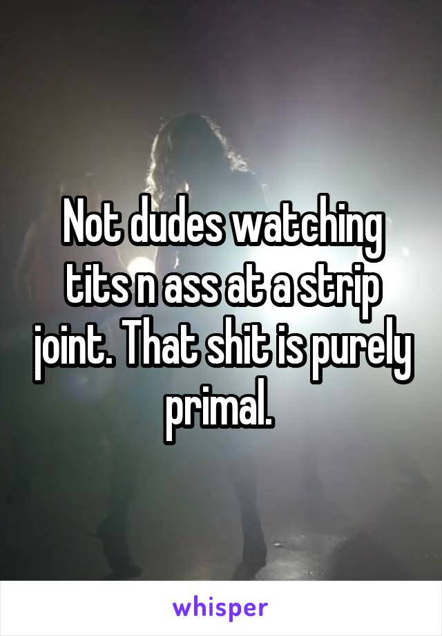 Not dudes watching tits n ass at a strip joint. That shit is purely primal. 