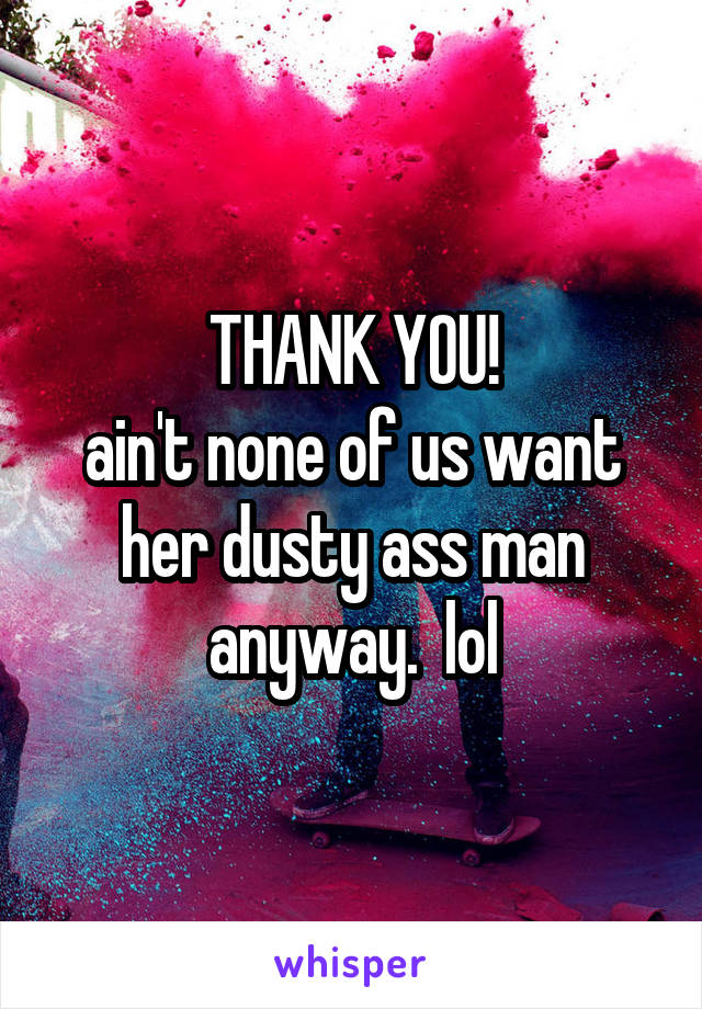 THANK YOU!
ain't none of us want her dusty ass man anyway.  lol