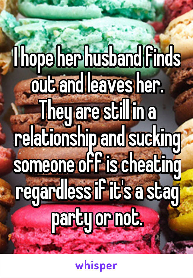 I hope her husband finds out and leaves her. They are still in a relationship and sucking someone off is cheating regardless if it's a stag party or not.