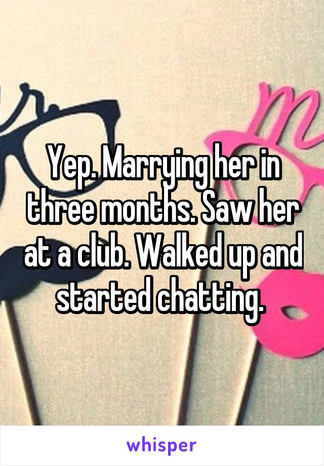 Yep. Marrying her in three months. Saw her at a club. Walked up and started chatting. 