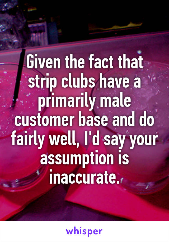  Given the fact that strip clubs have a primarily male customer base and do fairly well, I'd say your assumption is inaccurate.