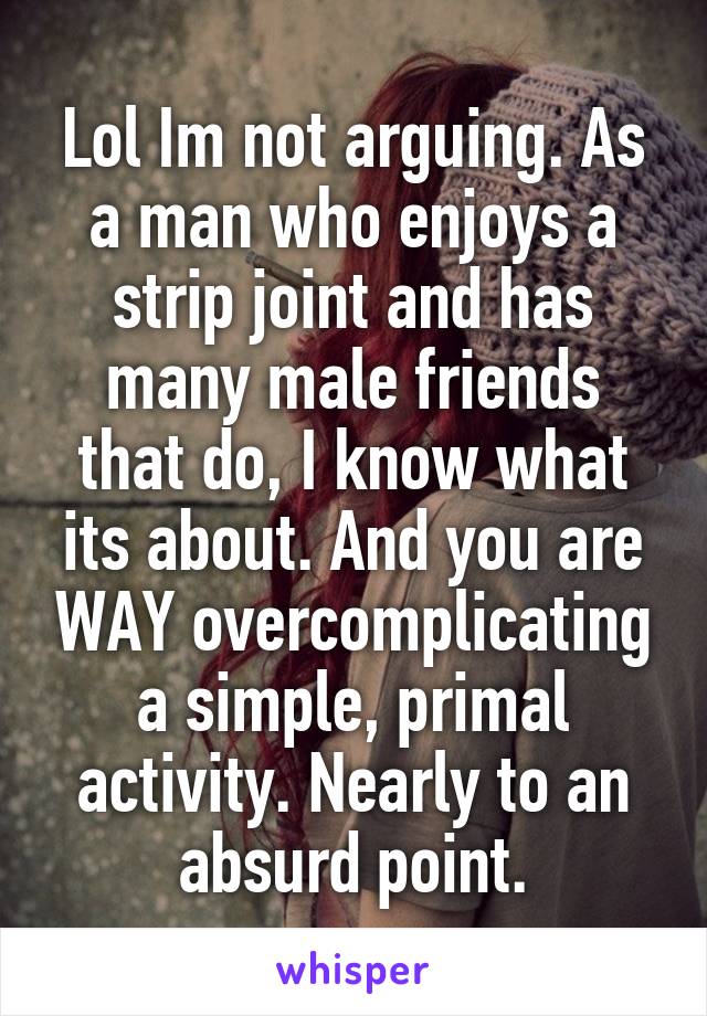 Lol Im not arguing. As a man who enjoys a strip joint and has many male friends that do, I know what its about. And you are WAY overcomplicating a simple, primal activity. Nearly to an absurd point.