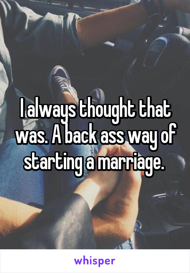 I always thought that was. A back ass way of starting a marriage. 