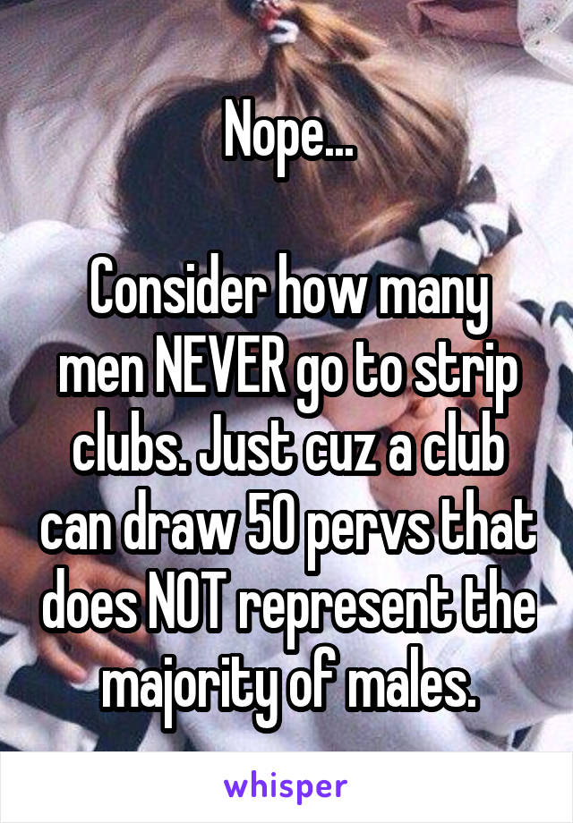 Nope...

Consider how many men NEVER go to strip clubs. Just cuz a club can draw 50 pervs that does NOT represent the majority of males.