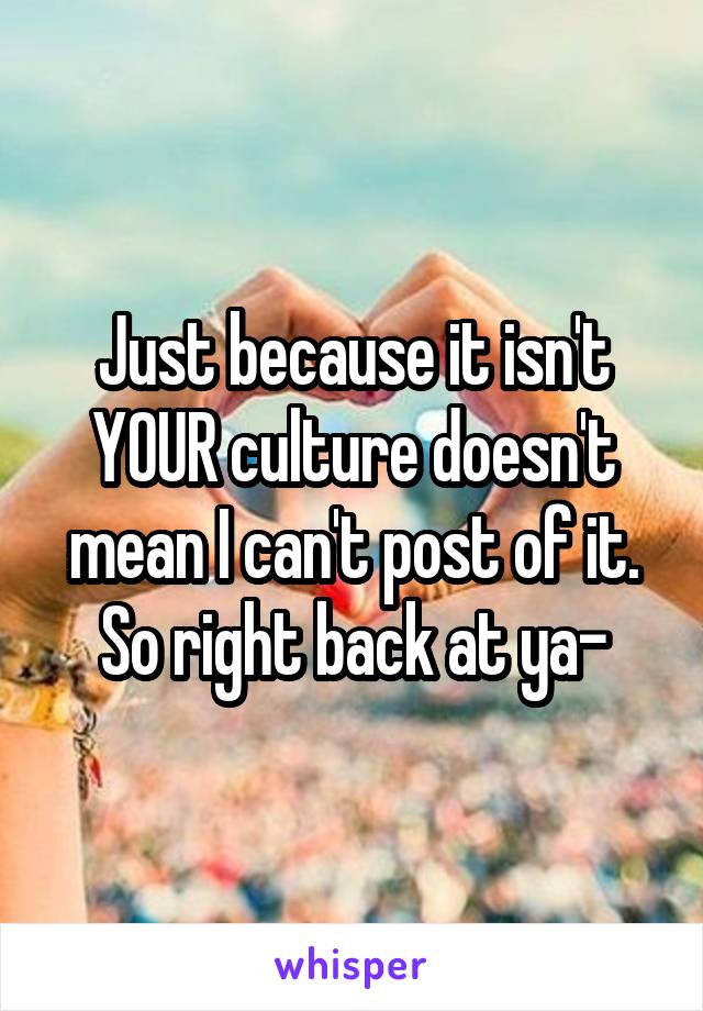 Just because it isn't YOUR culture doesn't mean I can't post of it. So right back at ya-