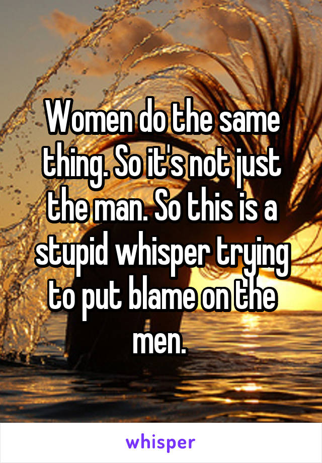 Women do the same thing. So it's not just the man. So this is a stupid whisper trying to put blame on the men. 
