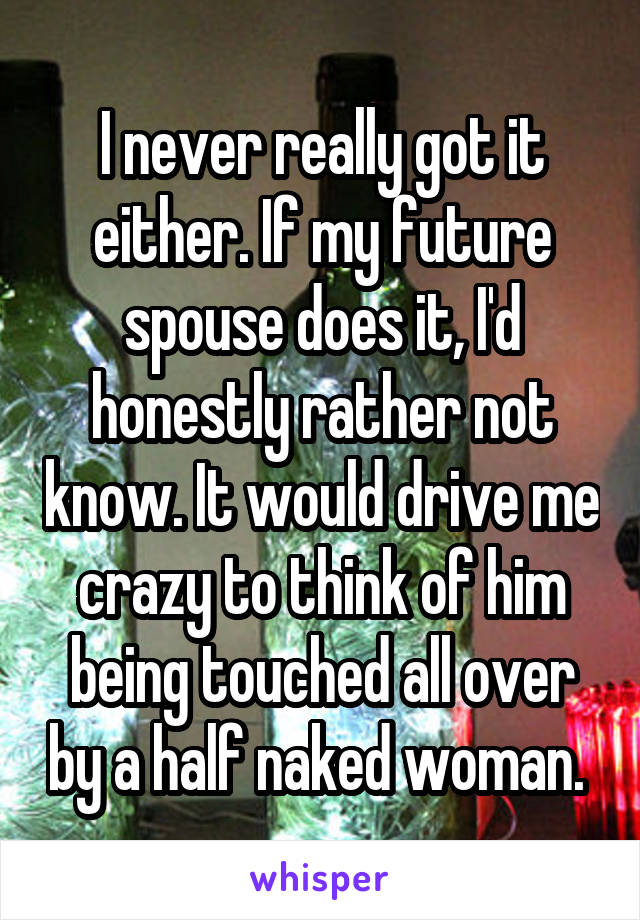 I never really got it either. If my future spouse does it, I'd honestly rather not know. It would drive me crazy to think of him being touched all over by a half naked woman. 