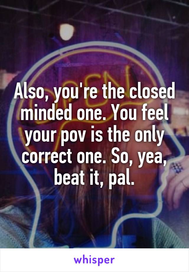 Also, you're the closed minded one. You feel your pov is the only correct one. So, yea, beat it, pal.