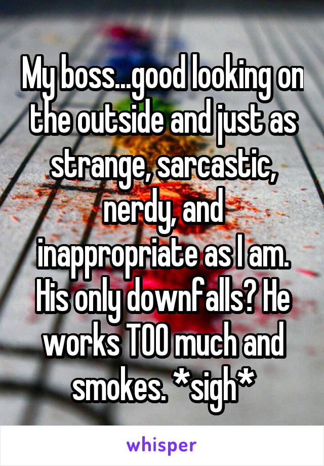 My boss...good looking on the outside and just as strange, sarcastic, nerdy, and inappropriate as I am. His only downfalls? He works TOO much and smokes. *sigh*