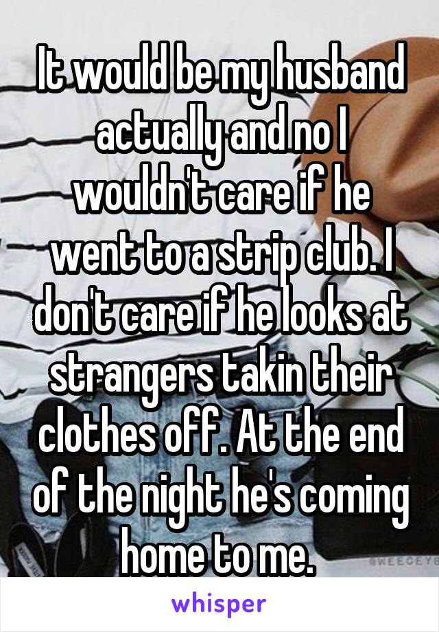 It would be my husband actually and no I wouldn't care if he went to a strip club. I don't care if he looks at strangers takin their clothes off. At the end of the night he's coming home to me. 