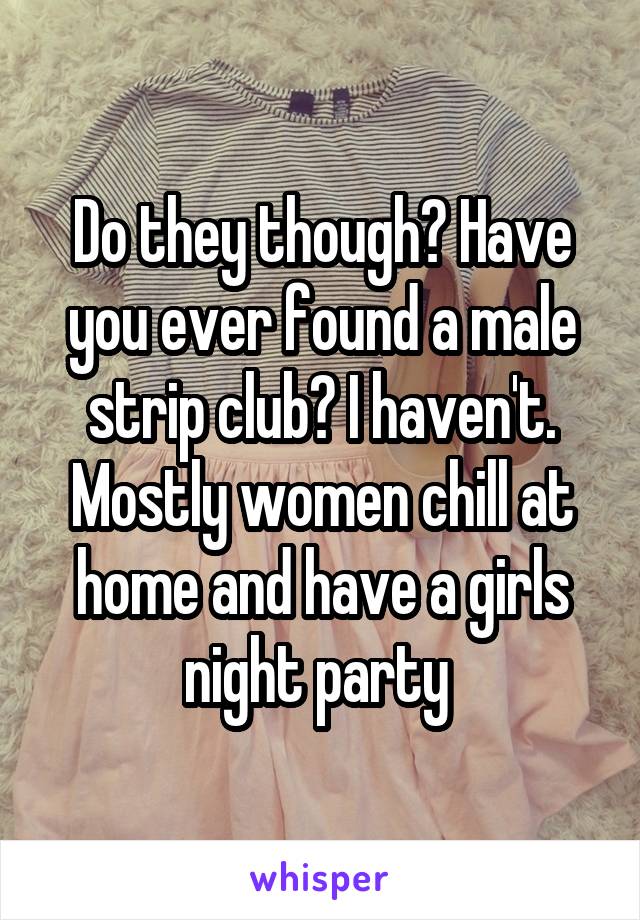 Do they though? Have you ever found a male strip club? I haven't. Mostly women chill at home and have a girls night party 