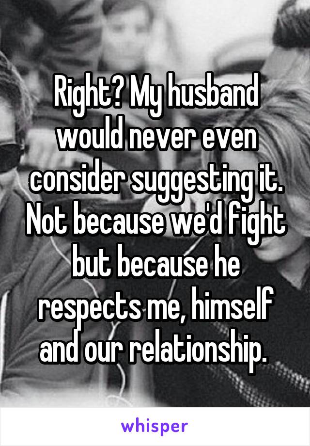 Right? My husband would never even consider suggesting it. Not because we'd fight but because he respects me, himself and our relationship. 