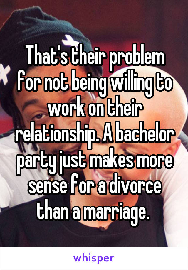 That's their problem for not being willing to work on their relationship. A bachelor party just makes more sense for a divorce than a marriage. 