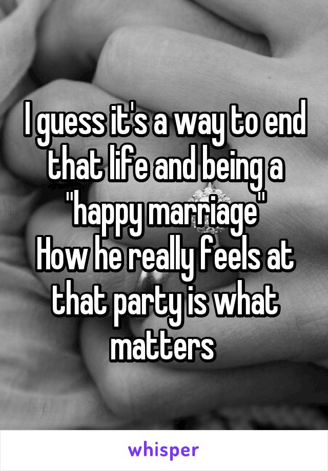 I guess it's a way to end that life and being a "happy marriage"
How he really feels at that party is what matters 