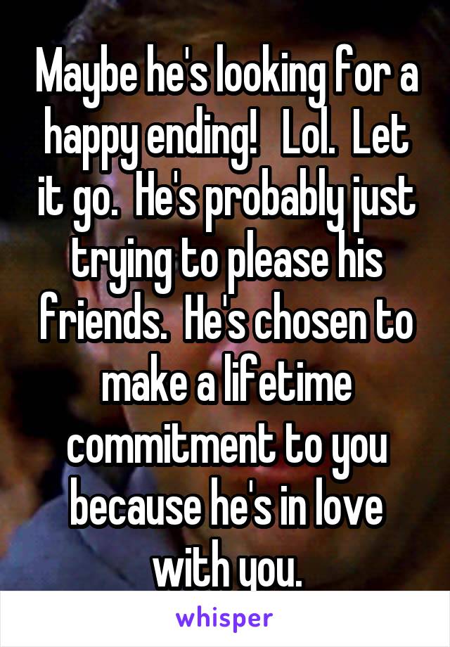 Maybe he's looking for a happy ending!   Lol.  Let it go.  He's probably just trying to please his friends.  He's chosen to make a lifetime commitment to you because he's in love with you.